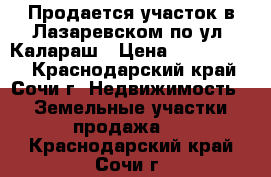 Продается участок в Лазаревском по ул. Калараш › Цена ­ 2 500 000 - Краснодарский край, Сочи г. Недвижимость » Земельные участки продажа   . Краснодарский край,Сочи г.